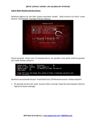 [BEYAZ ŞAPKALI HACKER LAB ÇALIŞMALARI KİTAPÇIĞI]
BGA Bilgi Güvenliği A.Ş. | www.bgasecurity.com | @BGASecurity
AdımAdım Backtrack Kurulumu
Backtrack dağıtımı bir çok farklı çalışma prensibine sahiptir. Diske kurulum için birinci sırada
bulunan ‘Default Boot’ seçeneği ile devam ediyoruz.
Sistem açılışında komut satırı ile karşılaşacaksınız. Bu aşamdan sonra grafik arabirime geçmek
için ‘startx’ komutu çalıştırılır.
Backtrack masaüstünde bulunan ‘Install BackTrack’ çift tıklanarak kurulum sihirbazı başlatılır.
1. İlk aşamada kurulum dili seçilir. Kurulum dilleri arasında Türkçe’de bulunmaktadır fakat biz
İngilizce ile devam edeceğiz.
 
