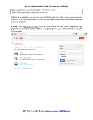 [BEYAZ ŞAPKALI HACKER LAB ÇALIŞMALARI KİTAPÇIĞI]
BGA Bilgi Güvenliği A.Ş. | www.bgasecurity.com | @BGASecurity
[*] Successfully stopped Apache.Starting thecredentialharvester.
[*] Harvesteris ready,havevictim browseto yoursite.
Bu bölümde pusuda bekliyoruz. Ve sahte adresimizi ( http://192.168.1.102/ ) kurbanın ziyaret etmesini
bekliyoruz. Şayet ziyeret eder kullanıcı adı parolasını girip bağlanmak isterse kullanıcı adı ve parola bilgisi
ekranımızadüşecektir.
3. Adım: Şimdi http://192.168.1.102/ adresini ziyaret edelim ve login olmaya çalışalım.İlk login
girişiminde kullanıcı hesap bilgileri alındıktan sonra gerçek gmail sayfası açılır tekrar kullanıcı adı şifre
girilmesi sağlanır.
 