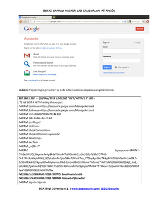 [BEYAZ ŞAPKALI HACKER LAB ÇALIŞMALARI KİTAPÇIĞI]
BGA Bilgi Güvenliği A.Ş. | www.bgasecurity.com | @BGASecurity
4.Adım: Yapılan logingirişimlerive elde edilenkullanıcıadıparolaları görebilirsiniz.
192.168.1.102 - - [16/Dec/2012 12:02:56] "GET/ HTTP/1.1" 200 -
[*] WE GOT A HIT! Printing theoutput:
PARAM:continue=https://accounts.google.com/ManageAccount
PARAM:followup=https://accounts.google.com/ManageAccount
PARAM:dsh=8660079690478144308
PARAM:GALX=R4cvRorUrK4
PARAM:pstMsg=1
PARAM:dnConn=
PARAM:checkConnection=
PARAM:checkedDomains=youtube
PARAM:timeStmp=
PARAM:secTok=
PARAM:_utf8=☃
PARAM: bgresponse=!A0J041-
DW9ebWUQLSHgetwSwJg8AAxYGtioA4Tc6SGmHsC_n2aU1OqFVMvYO7M0-
DkB18In9uNNqbM6hl_9FfehxSmBAQjro0G4xPJSPatX7va_YT5bqRqvGbd74rkgMWTIJ6sMbsKlvLaMSk2-
2dSCalR9akRLT4guyiXDwMlyhemaclNbb1oHJm8BH1UI76smeThGnm2THaT1sNFtOE6M0N05fskfL_htR_-
lJDd4LRcfg6dmuPRf1QhY68NLNyLlQDzS6WnsMUFsIISgEqLzPTMiUFTbY9hbarcCstfwiJHsYXvrBQGGPURSR
YeNV05RlDh03Ub5VHKPMTw
POSSIBLE USERNAME FIELD FOUND: Email=celal.erdik
POSSIBLE PASSWORDFIELD FOUND:Passwd=P@ssw0rd
PARAM:signIn=Sign+in
 