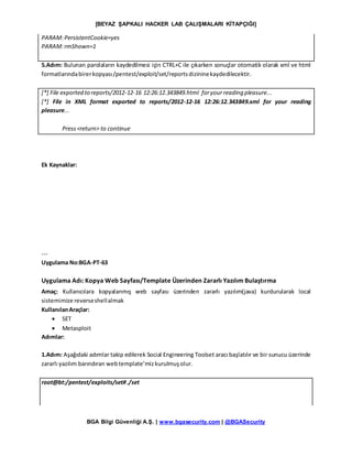 [BEYAZ ŞAPKALI HACKER LAB ÇALIŞMALARI KİTAPÇIĞI]
BGA Bilgi Güvenliği A.Ş. | www.bgasecurity.com | @BGASecurity
PARAM:PersistentCookie=yes
PARAM:rmShown=1
5.Adım: Bulunan parolaların kaydedilmesi için CTRL+C ile çıkarken sonuçlar otomatik olarak xml ve html
formatlarındabirerkopyası/pentest/exploit/set/reportsdizininekaydedilecektir.
[*] File exported to reports/2012-12-16 12:26:12.343849.html foryour reading pleasure...
[*] File in XML format exported to reports/2012-12-16 12:26:12.343849.xml for your reading
pleasure...
Press<return> to continue
Ek Kaynaklar:
---
Uygulama No:BGA-PT-63
Uygulama Adı: Kopya Web Sayfası/Template Üzerinden Zararlı Yazılım Bulaştırma
Amaç: Kullanıcılara kopyalanmış web sayfası üzerinden zararlı yazılım(java) kurdurularak local
sistemimize reverseshellalmak
KullanılanAraçlar:
 SET
 Metasploit
Adımlar:
1.Adım: Aşağıdaki adımlar takip edilerek Social Engineering Toolset aracı başlatılır ve bir sunucu üzerinde
zararlı yazılım barındıran webtemplate’mizkurulmuşolur.
root@bt:/pentest/exploits/set#./set
 