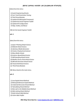 [BEYAZ ŞAPKALI HACKER LAB ÇALIŞMALARI KİTAPÇIĞI]
BGA Bilgi Güvenliği A.Ş. | www.bgasecurity.com | @BGASecurity
Select fromthe menu:
1) Social-Engineering Attacks
2) Fast-TrackPenetration Testing
3) Third PartyModules
4) UpdatetheMetasploitFramework
5) UpdatetheSocial-EngineerToolkit
6) UpdateSETconfiguration
7) Help, Credits,and About
99) Exit the Social-EngineerToolkit
set> 1
Select fromthe menu:
1) Spear-Phishing AttackVectors
2) Website AttackVectors
3) InfectiousMedia Generator
4) Createa Payload and Listener
5) MassMailer Attack
6) Arduino-BasedAttackVector
7) SMSSpoofing AttackVector
8) Wireless Access PointAttackVector
9) QRCodeGeneratorAttackVector
10) PowershellAttackVectors
11) Third PartyModules
99) Return backto the main menu.
set> 2
1) Java AppletAttackMethod
2) MetasploitBrowserExploitMethod
3) CredentialHarvesterAttackMethod
4) Tabnabbing AttackMethod
5) Man Left in the MiddleAttackMethod
6) Web Jacking AttackMethod
7) Multi-AttackWeb Method
8) Victim Web Profiler
 