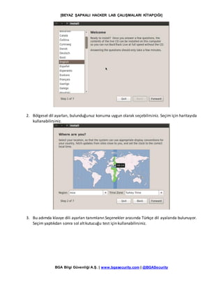 [BEYAZ ŞAPKALI HACKER LAB ÇALIŞMALARI KİTAPÇIĞI]
BGA Bilgi Güvenliği A.Ş. | www.bgasecurity.com | @BGASecurity
2. Bölgesel dil ayarları, bulunduğunuz konuma uygun olarak seçebilirsiniz. Seçim için haritayıda
kullanabilirsiniz.
3. Bu adımda klavye dili ayarları tanımlanır.Seçenekler arasında Türkçe dil ayalarıda bulunuyor.
Seçim yaptıkdan sonra sol alt kutucuğu test için kullanabilirsiniz.
 
