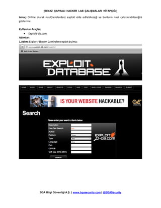 [BEYAZ ŞAPKALI HACKER LAB ÇALIŞMALARI KİTAPÇIĞI]
BGA Bilgi Güvenliği A.Ş. | www.bgasecurity.com | @BGASecurity
Amaç: Online olarak nasıl(nerelerden) exploit elde edilebileceği ve bunların nasıl çalıştırılabileceğini
gösterme
KullanılanAraçlar:
 Exploit-db.com
Adımlar:
1.Adım: Exploit-db.comüzerindenexploitbulma;
 