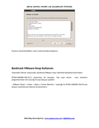 [BEYAZ ŞAPKALI HACKER LAB ÇALIŞMALARI KİTAPÇIĞI]
BGA Bilgi Güvenliği A.Ş. | www.bgasecurity.com | @BGASecurity
Kurulum tamamlandıkdan sonra sistemi yeniden başlatınız.
Backtrack VMware İmajı Kullanımı
Yukarıdaki indirme sayfasından, Backtrack VMware Imajı indirilerek kolaylıkla kullanılabilir.
BT5R3-GNOME-VM-32.7z sıkıştırılmış bir dosyadır. 7zip veya winrar arşiv yöneticisi
programlarından biri aracılığı ile arşiv dosyası açılabilir.
‘ VMware Player > Home > Open a Virtual Machine ‘ seçeneği ile BT5R3-GNOME-VM-32.vmx
dosyası seçilerek içeri aktarma işi tamamlanır.
 