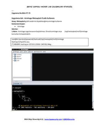 [BEYAZ ŞAPKALI HACKER LAB ÇALIŞMALARI KİTAPÇIĞI]
BGA Bilgi Güvenliği A.Ş. | www.bgasecurity.com | @BGASecurity
---
Uygulama No:BGA-PT-72
Uygulama Adı: Armitage Metasploit Pratik Kullanımı
Amaç: Metasploitgrafikarabirimi diyebileceğimizarmitage kullanımı
KullanılanAraçlar:
 Armitage
Adımlar:
1.Adım : Armitage uygulamasınınbaşlatılması.Direcktarmitage veya /opt/metasploit/msf3/armitage
komutlarıile başlatılabilir.
root@bt:/pentest/passwords/hashcat#/opt/metasploit/msf3/armitage
Startingmsfrpcdfor you.
[*] MSGRPC startingon 127.0.0.1:55553 (NOSSL):Msg...
 