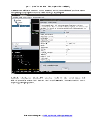 [BEYAZ ŞAPKALI HACKER LAB ÇALIŞMALARI KİTAPÇIĞI]
BGA Bilgi Güvenliği A.Ş. | www.bgasecurity.com | @BGASecurity
2.Adım:Soldaki textbox ile istedigimiz modülü arayabiliriz.Biz smb_login modülü ile bruteforce saldırısı
örnegindengidecegiz.İlgili modülüzerine çifttıklanarakilgili değerlergirilir.
3.Adım:Biz bulunduğumuz 192.168.1.0/25 subnetine yönelik bir kaba kuvvet saldırısı test
edecegiz.Sistemlerde deneyecegimiz user test parola 123abc şeklindedir.Launc dedikten sonra başarılı
loginleraşağıdaki gibi görülebilir.
 