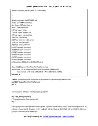 [BEYAZ ŞAPKALI HACKER LAB ÇALIŞMALARI KİTAPÇIĞI]
BGA Bilgi Güvenliği A.Ş. | www.bgasecurity.com | @BGASecurity
Nmap scan reportfor192.168.1.10 [hostdown]
….
….
Nmap scan reportfor192.168.1.104
Host is up (0.00047s latency).
Notshown:987 closed ports
PORT STATE SERVICE
135/tcp open msrpc
139/tcp open netbios-ssn
445/tcp open microsoft-ds
2869/tcp open icslap
3389/tcp open ms-wbt-server
5357/tcp open wsdapi
8099/tcp open unknown
49152/tcp open unknown
49153/tcp open unknown
49154/tcp open unknown
49155/tcp open unknown
49156/tcp open unknown
49157/tcp open unknown
MACAddress:00:0C:29:16:0E:98 (VMware)
Read datafiles from:/usr/local/bin/../share/nmap
Nmap done:128 IP addresses(4hostsup) scanned in 6.93 seconds
Rawpacketssent: 5871 (254.308KB) | Rcvd:3853 (158.160KB)
root@bt:~#
5.Adım: Şimdi metasploiti başlatalımve postgresql ilebağlantısınıgerçekleştirelim;
root@bt:~# /usr/local/bin/msfconsole
msf >
Kullanacağımızdatabase olarakpostgresql seçelim:
msf > db_driver postgresql
[*] Using databasedriverpostgresql
msf >
Şimdi postgresql database'mize önce bağlantı sağlamak için kullanıcı:parola bilgisini(postgres:celal) ve
ardından oluşturulacak database ismini aşağıdaki gibi belirtiyoruz.Görüldüğü gibi belirttiğimiz db name
içinilgili tümtablolarcreate ediliyor.
 