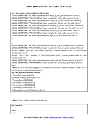 [BEYAZ ŞAPKALI HACKER LAB ÇALIŞMALARI KİTAPÇIĞI]
BGA Bilgi Güvenliği A.Ş. | www.bgasecurity.com | @BGASecurity
msf > db_connect postgres:celal@127.0.0.1/testdb
NOTICE: CREATE TABLE will create implicit sequence"hosts_id_seq"forserial column "hosts.id"
NOTICE: CREATE TABLE / PRIMARYKEYwill create implicit index "hosts_pkey"fortable"hosts"
NOTICE: CREATE TABLE will create implicit sequence "clients_id_seq" forserial column "clients.id"
NOTICE: CREATE TABLE / PRIMARYKEYwill create implicit index "clients_pkey" fortable "clients"
NOTICE: CREATE TABLE will create implicit sequence"services_id_seq"for serial column "services.id"
NOTICE: CREATE TABLE / PRIMARYKEYwill create implicit index "services_pkey"fortable "services"
NOTICE: CREATE TABLE will create implicit sequence"vulns_id_seq"forserial column "vulns.id"
NOTICE: CREATE TABLE / PRIMARYKEYwill create implicit index "vulns_pkey"fortable"vulns"
NOTICE: CREATE TABLE will create implicit sequence"refs_id_seq"for serial column "refs.id"
….
….
….
NOTICE: CREATE TABLE will create implicit sequence"listeners_id_seq" forserial column "listeners.id"
NOTICE: CREATE TABLE / PRIMARYKEYwill create implicit index "listeners_pkey"for table"listeners"
NOTICE: CREATE TABLE will create implicit sequence "nexpose_consoles_id_seq" for serial column
"nexpose_consoles.id"
NOTICE: CREATE TABLE / PRIMARY KEY will create implicit index "nexpose_consoles_pkey" for table
"nexpose_consoles"
NOTICE: CREATE TABLE will create implicit sequence"profiles_id_seq"forserial column "profiles.id"
NOTICE: CREATE TABLE / PRIMARYKEYwill create implicit index "profiles_pkey"fortable "profiles"
msf >
6.Adım: Yukarıda 4.adımda yaptığımız nmap çıktısını metasploite upload edelim(aynı şekilde .nessus
uzantılı Nessusçıktılarıdauploadedilebilir);
msf > db_import/root/nmap-cikti.xml
[*] Importing 'Nmap XML'data
[*] Import:Parsing with 'Nokogiriv1.5.5'
[*] Importing host192.168.1.1
[*] Importing host192.168.1.101
[*] Importing host192.168.1.102
[*] Importing host192.168.1.104
[*] Successfully imported /root/nmap-cikti.xml
7.Adım: Yalnızca ayakta olan(up) hostlarıgörelim;
msf > hosts -u
Hosts
=====
 