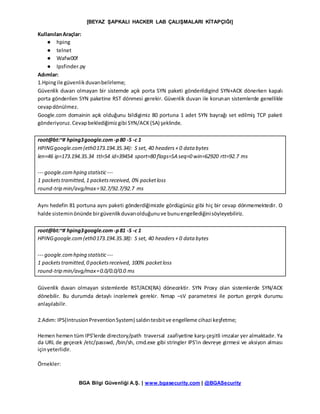 [BEYAZ ŞAPKALI HACKER LAB ÇALIŞMALARI KİTAPÇIĞI]
BGA Bilgi Güvenliği A.Ş. | www.bgasecurity.com | @BGASecurity
KullanılanAraçlar:
● hping
● telnet
● Wafw00f
● Ipsfinder.py
Adımlar:
1.Hpingile güvenlikduvarıbelirleme;
Güvenlik duvarı olmayan bir sistemde açık porta SYN paketi gönderildigind SYN+ACK dönerken kapalı
porta gönderilen SYN paketine RST dönmesi gerekir. Güvenlik duvarı ile korunan sistemlerde genellikle
cevapdönülmez.
Google.com domainin açık olduğunu bildigimiz 80 portuna 1 adet SYN bayrağı set edilmiş TCP paketi
gönderiyoruz.Cevapbeklediğimizgibi SYN/ACK(SA) şeklinde.
root@bt:~# hping3google.com -p80 -S -c 1
HPINGgoogle.com(eth0173.194.35.34): S set, 40 headers+ 0 data bytes
len=46 ip=173.194.35.34 ttl=54 id=39454 sport=80 flags=SA seq=0 win=62920 rtt=92.7 ms
--- google.comhping statistic---
1 packetstramitted,1 packetsreceived, 0% packetloss
round-trip min/avg/max=92.7/92.7/92.7 ms
Aynı hedefin 81 portuna aynı paketi gönderdiğimizde gördügünüz gibi hiç bir cevap dönmemektedir. O
halde sisteminönünde birgüvenlikduvarıolduğunuve bunuengellediğinisöyleyebiliriz.
root@bt:~# hping3google.com -p81 -S -c 1
HPINGgoogle.com(eth0173.194.35.38): S set, 40 headers+ 0 data bytes
--- google.comhping statistic---
1 packetstramitted,0 packetsreceived, 100% packetloss
round-trip min/avg/max=0.0/0.0/0.0 ms
Güvenlik duvarı olmayan sistemlerde RST/ACK(RA) dönecektir. SYN Proxy olan sistemlerde SYN/ACK
dönebilir. Bu durumda detaylı incelemek gerekir. Nmap –sV parametresi ile portun gerçek durumu
anlaşılabilir.
2.Adım: IPS(IntrusionPreventionSystem) saldırıtesbitve engelleme cihazi keşfetme;
Hemen hemen tüm IPS’lerde directory/path traversal zaafiyetine karşı çeşitli imzalar yer almaktadır. Ya
da URL de geçecek /etc/passwd, /bin/sh, cmd.exe gibi stringler IPS’in devreye girmesi ve aksiyon alması
içinyeterlidir.
Örnekler:
 