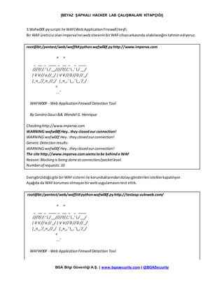 [BEYAZ ŞAPKALI HACKER LAB ÇALIŞMALARI KİTAPÇIĞI]
BGA Bilgi Güvenliği A.Ş. | www.bgasecurity.com | @BGASecurity
3.Wafw00f.pyscripti ile WAF(WebApplicationFirewall) keşfi;
Bir WAFüreticisi olanimperva’nınwebsitesininbirWAFcihazıarkasında olabileceğini tahminediyoruz.
root@bt:/pentest/web/waffit#pythonwafw00f.pyhttp://www.imperva.com
^ ^
_ __ _ ____ _ __ _ _ ____
///7/ /.'  / __////7//,'  ,' / __/
| V V // o // _/ | V V // 0 //0 // _/
|_n_,'/_n_//_/ |_n_,' _,' _,'/_/
<
...'
WAFW00F - Web Application Firewall Detection Tool
By Sandro Gauci&& Wendel G. Henrique
Checking http://www.imperva.com
WARNING:wafw00f:Hey..they closedour connection!
WARNING:wafw00f:Hey..they closed ourconnection!
Generic Detection results:
WARNING:wafw00f:Hey..they closed ourconnection!
The site http://www.imperva.comseemstobe behinda WAF
Reason:Blocking is being doneatconnection/packetlevel.
Numberof requests:10
Evetgörüldüğügibi birWAFsistemi ile korunduklarındandolayıgönderilenisteklerkapatılıyor.
Aşağıda da WAFkoruması olmayanbirwebuygulamasınıtest ettik.
root@bt:/pentest/web/waffit#pythonwafw00f.pyhttp://testasp.vulnweb.com/
^ ^
_ __ _ ____ _ __ _ _ ____
///7/ /.'  / __////7//,'  ,' / __/
| V V // o // _/ | V V // 0 // 0 // _/
|_n_,'/_n_//_/ |_n_,' _,' _,'/_/
<
...'
WAFW00F - Web Application Firewall Detection Tool
 