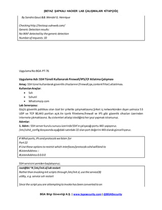 [BEYAZ ŞAPKALI HACKER LAB ÇALIŞMALARI KİTAPÇIĞI]
BGA Bilgi Güvenliği A.Ş. | www.bgasecurity.com | @BGASecurity
By Sandro Gauci&& Wendel G. Henrique
Checking http://testasp.vulnweb.com/
Generic Detection results:
No WAF detected by thegeneric detection
Numberof requests:10
UygulamaNo:BGA-PT-76
Uygulama Adı: SSH Tüneli Kullanarak Firewall/IPS/CF Atlatma Çalışması
Amaç: SSH tünel kullanılarakgüvenlikcihazlarının(firewall,ips,contentfilter) atlatılması.
KullanılanAraçlar:
 Ssh
 Sshutil
 Whatismyip.com
Lab Seneryosu:
Güçlü güvenlik politikası olan özel bir şirkette çalışmaktasınız.Şirket iç networkünden dışarı yalnızca 53
UDP ve TCP 80,443 portları açık.Ve içerik filtreleme,firewall ve IPS gibi güvenlik cihazları üzerinden
internete çıkmaktasınız. Busistemleri atlatıpistediğinizherşeyi yapmakistiorsunuz.
Adımlar:
1. Adım: SSH serverkurulusunucuüzerindeSSH’ınçalışacağıportu 443 yapıyoruz.
/etc/sshd_configdosyasındaaşağıdaki satırdaki 22 olanport değerini 443 olarakgüncelliyoruz.
# Whatports,IPsand protocolswelisten for
Port22
# Usethese optionsto restrict which interfaces/protocolssshd willbind to
#ListenAddress::
#ListenAddress0.0.0.0
SSH servisini yenidenbaşlatıyoruz;
root@bt:~# /etc/init.d/sshrestart
Ratherthan invoking init scripts through /etc/init.d,usetheservice(8)
utility, e.g.service ssh restart
Since the script you are attempting to invokehasbeen converted to an
 