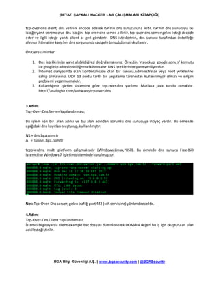 [BEYAZ ŞAPKALI HACKER LAB ÇALIŞMALARI KİTAPÇIĞI]
BGA Bilgi Güvenliği A.Ş. | www.bgasecurity.com | @BGASecurity
tcp-over-dns client, dns verisini encode ederek ISP'nin dns sunucusuna iletir. ISP'nin dns sunucuyu bu
isteğe yanıt veremez ve dns isteğini tcp-over-dns server a iletir. tcp-over-dns server gelen isteği decode
eder ve ilgili isteğe yanıtı client a geri gönderir. DNS isteklerinin, dns sunucu tarafından önbelleğe
alınma ihtimaline karşıherdnssorgusundarastgele birsubdomainkullanılır.
Ön Gereksinimler:
1. Dns isteklerinize yanıt alabildiğinizi doğrulamalısınız. Örneğin; 'nslookup google.com.tr' komutu
ile google ipadresleriniöğrenebiliyorsanız.DNSisteklerinize yanıtveriliyordur.
2. İnternet dünyasında sizin kontrolünüzde olan bir sunucu.Administrator veya root yetkilerine
sahip olmalısınız. UDP 53 portu farklı bir uygulama tarafından kullanılmıyor olmalı ve erişim
problemi yaşanmamalıdır.
3. Kullandığınız işletim sistemine göre tcp-over-dns yazılımı. Mutlaka java kurulu olmalıdır.
http://analogbit.com/software/tcp-over-dns
3.Adım:
Tcp-Over-DnsServerYapılandırması;
Bu işlem için bir alan adına ve bu alan adından sorumlu dns sunucuya ihtiyaç vardır. Bu örnekde
aşağıdaki dns kayıtlarıoluşturup,kullanılmıştır.
NS = dns.bga.com.tr
A = tunnel.bga.com.tr
tcpoverdns, multi platform çalışmaktadır (Windows,Linux,*BSD). Bu örnekde dns sunucu FreeBSD
istemci ise Windows7 işletimsistemindekurulmuştur.
Not: Tcp-Over-Dnsserver,gelentrafiğiport443 (sshservisine) yönlendirecektir.
4.Adım:
Tcp-Over-DnsClientYapılandırması;
İstemci bilgisayarda client-example.bat dosyası düzenlenerek DOMAIN değeri bu iş için oluşturulan alan
adı ile değiştirilir.
 