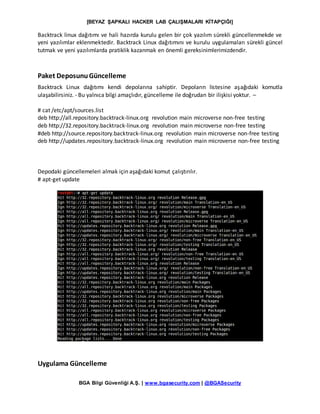 [BEYAZ ŞAPKALI HACKER LAB ÇALIŞMALARI KİTAPÇIĞI]
BGA Bilgi Güvenliği A.Ş. | www.bgasecurity.com | @BGASecurity
Backtrack linux dağıtımı ve hali hazırda kurulu gelen bir çok yazılım sürekli güncellenmekde ve
yeni yazılımlar eklenmektedir. Backtrack Linux dağıtımını ve kurulu uygulamaları sürekli güncel
tutmak ve yeni yazılımlarda pratiklik kazanmak en önemli gereksinimlerimizdendir.
Paket DeposunuGüncelleme
Backtrack Linux dağıtımı kendi depolarına sahiptir. Depoların listesine aşağıdaki komutla
ulaşabilirsiniz. - Bu yalnıca bilgi amaçlıdır, güncelleme ile doğrudan bir ilişkisi yoktur. –
# cat /etc/apt/sources.list
deb http://all.repository.backtrack-linux.org revolution main microverse non-free testing
deb http://32.repository.backtrack-linux.org revolution main microverse non-free testing
#deb http://source.repository.backtrack-linux.org revolution main microverse non-free testing
deb http://updates.repository.backtrack-linux.org revolution main microverse non-free testing
Depodaki güncellemeleri almak için aşağıdaki komut çalıştırılır.
# apt-get update
Uygulama Güncelleme
 