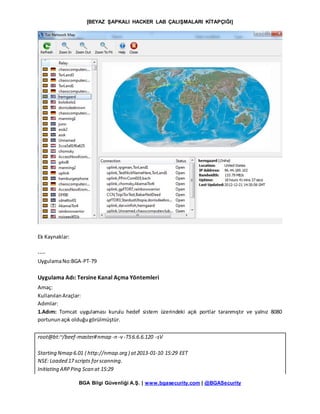 [BEYAZ ŞAPKALI HACKER LAB ÇALIŞMALARI KİTAPÇIĞI]
BGA Bilgi Güvenliği A.Ş. | www.bgasecurity.com | @BGASecurity
Ek Kaynaklar:
----
UygulamaNo:BGA-PT-79
Uygulama Adı: Tersine Kanal Açma Yöntemleri
Amaç:
KullanılanAraçlar:
Adımlar:
1.Adım: Tomcat uygulaması kurulu hedef sistem üzerindeki açık portlar taranmıştır ve yalnız 8080
portununaçık olduğugörülmüştür.
root@bt:~/beef-master#nmap -n -v -T56.6.6.120 -sV
Starting Nmap 6.01 ( http://nmap.org ) at2013-01-10 15:29 EET
NSE: Loaded 17 scripts forscanning.
Initiating ARPPing Scan at 15:29
 
