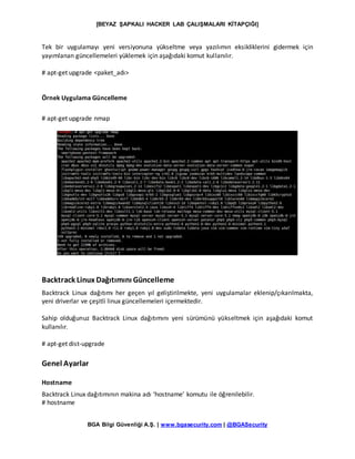 [BEYAZ ŞAPKALI HACKER LAB ÇALIŞMALARI KİTAPÇIĞI]
BGA Bilgi Güvenliği A.Ş. | www.bgasecurity.com | @BGASecurity
Tek bir uygulamayı yeni versiyonuna yükseltme veya yazılımın eksikliklerini gidermek için
yayımlanan güncellemeleri yüklemek için aşağıdaki komut kullanılır.
# apt-get upgrade <paket_adı>
Örnek Uygulama Güncelleme
# apt-get upgrade nmap
Backtrack Linux Dağıtımını Güncelleme
Backtrack Linux dağıtımı her geçen yıl geliştirilmekte, yeni uygulamalar eklenip/çıkarılmakta,
yeni driverlar ve çeşitli linux güncellemeleri içermektedir.
Sahip olduğunuz Backtrack Linux dağıtımını yeni sürümünü yükseltmek için aşağıdaki komut
kullanılır.
# apt-get dist-upgrade
Genel Ayarlar
Hostname
Backtrack Linux dağıtımının makina adı ‘hostname’ komutu ile öğrenilebilir.
# hostname
 