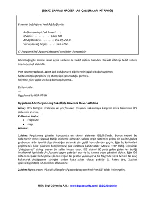 [BEYAZ ŞAPKALI HACKER LAB ÇALIŞMALARI KİTAPÇIĞI]
BGA Bilgi Güvenliği A.Ş. | www.bgasecurity.com | @BGASecurity
EthernetbağdaştırıcıYerel Ağ Bağlantısı:
Bağlantıya özgü DNSSoneki. . . :
IPAdres.. . . . . . . . . . . . : 6.6.6.120
Alt Ağ Maskesi.. . . . . . . . . : 255.255.255.0
Varsayılan Ağ Geçidi.. . . . . . : 6.6.6.254
C:ProgramFilesApacheSoftwareFoundationTomcat6.0>
Görüldüğü gibi tersine kanal açma yöntemi ile hedef sistem önündeki firewall atlatılıp hedef sistem
üzerinde shell alabildik.
Port tarama yapılacak..1port açık olduğunuve diğerlerininkapalıolduğunugörmek
Metasploitçalıştırıpbindtcp shell yapıpçalışmadığını görmek..
Reverse_shellyapıpshell alıpkomutçalıştırma…
Ek Kaynaklar:
---
UygulamaNo:BGA-PT-80
Uygulama Adı: Parçalanmış Paketlerle Güvenlik Duvarı Atlatma
Amaç: Http trafiğini inceleyen ve /etc/passwd dosyasını yakalamaya karşı bir imza barındıran IPS
sistemini atlatma.
KullanılanAraçlar:
 Fragroute
 nrep
Adımlar:
1.Adım: Parçalanmış paketler konusunda en sıkıntılı sistemler IDS/IPS’lerdir. Bunun nedeni bu
sistemlerin temel işinin ağ trafiği inceleme olmasıdır. Saldırı tespit sistemleri gelen bir paketin/paket
grubunun saldırı içerikli olup olmadığını anlamak için çeşitli kontrollerden geçirir. Eğer bu kontrolleri
geçirmeden önce paketleri birleştirmezse çok rahatlıkla kandırılabilir. Mesela HTTP trafiği içerisinde
“/etc/passwd” stringi arayan bir saldırı imzası olsun. IDS sistemi 80.porta gelen giden her trafiği
inceleyerek içerisinde /etc/passwd geçen paketleri arar ve bu tanıma uyan paketleri bloklar. Eğer IDS
sistemimiz paket birleştirme işlemini uygun bir şekilde yapamıyorsa biz fragroute veya benzeri bir araç
kullanarak /etc/passwd stringini birden fazla paket olacak şekilde (1. Paket /etc, 2.paket
/passwd)gönderipIDSsistemini atlatabiliriz.
2.Adım: Ngreparacını IPSgibi kullanıp/etc/passwddosyasınıhedeftenGETtalebi ile isteyelim,
 