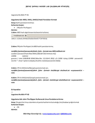 [BEYAZ ŞAPKALI HACKER LAB ÇALIŞMALARI KİTAPÇIĞI]
BGA Bilgi Güvenliği A.Ş. | www.bgasecurity.com | @BGASecurity
UygulamaNo:BGA-PT-81
Uygulama Adı: MD5, SHA1, SHA512 Hasli Parolaları Kırmak
Amaç:Hashli parolalarınkırılması
KullanılanAraçlar:
 JTR(JohnThe Ripper)
Adımlar:
1.Adım: MD5 hash algoritmasınıkullananbirkullanıcı;
2.Adım:JTR(JohnThe Ripper) ile MD5hashli parolalarıkırma;
root@bt:/pentest/passwords/john#./john --format=raw-MD5md5hash.txt
Loaded 1 password hash (RawMD5[128/128 SSE2 intrinsics 4x])
123456 (admin)
guesses:1 time: 0:00:00:00 DONE(Mon Dec 3 21:56:41 2012) c/s: 21050 trying:123456 - password1
Usethe "--show"option to display all of the cracked passwordsreliably
3.Adım: JTR ile SHA1(sha256crypt) parolakırmak için;
root@bt:/pentest/passwords/john# ./john --format= sha256crypt sha1hash.txt –w:password.lst --
rules
4.Adım: JTR ile SHA1(sha512crypt) parolakırmak için;
root@bt:/pentest/passwords/john# ./john --format= sha512crypt aha512hash.txt –w:password.lst --
rules
Ek Kaynaklar:
---
Uygulama No:BGA-PT-82
Uygulama Adı: John The Ripper Kullanarak Linux Parolalarını Kırma
Amaç: Ele geçirilenlinux sistemlere aitparolahashlerininbulunduğu/etc/shadow içeriğini kırmak
KullanılanAraçlar:
 JTR
Adımlar:
 