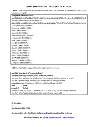 [BEYAZ ŞAPKALI HACKER LAB ÇALIŞMALARI KİTAPÇIĞI]
BGA Bilgi Güvenliği A.Ş. | www.bgasecurity.com | @BGASecurity
1.Adım: Linux sistemlerde /etc/shadow dosyası kullanıcıların username ve parolalarının hash’li olarak
tutulduklarıdosyadır.
root@bt:~# cat /etc/shadow
root:$6$J6ZgEmYn$2NNS1gNTZB0j8Pq3hDPHgjeNmVcEdh8lsGtZJ6fTQdoECe.x5pmHCzKrE2QAM8VVmD
2tVvoavs404ncokrRt9/:15677:0:99999:7:::
celal:$6$64yvqgLk$Kjprry8yF/p5Izxx/BtQoIlhzqv.QMQRiNSNal/RTmlRY3PJkhs7IAMwqfI7tuCynKL6.IJed12
kX9jXZfxlJ1:15677:0:99999:7:::
daemon:x:15645:0:99999:7:::
bin:x:15645:0:99999:7:::
sys:x:15645:0:99999:7:::
www-data:x:15645:0:99999:7:::
backup:x:15645:0:99999:7:::
list:x:15645:0:99999:7:::
irc:x:15645:0:99999:7:::
gnats:x:15645:0:99999:7:::
libuuid:x:15645:0:99999:7:::
syslog:x:15645:0:99999:7:::
sshd:x:15645:0:99999:7:::
pulse:*:15645:0:99999:7:::
rtkit:*:15645:0:99999:7:::
festival:*:15645:0:99999:7:::
postgres:!:15645:0:99999:7:::
2.Adım: /etc/shadowdosyasındakikullanıcıparolalarınınkırılması;
root@bt:~# cd /pentest/passwords/john/
root@bt:/pentest/passwords/john#./john/etc/shadow
Warning:detected hash type"sha512crypt",but thestring is also recognized as"crypt"
Usethe "--format=crypt"option to forceloading theseasthattypeinstead
Loaded 2 password hasheswith2 differentsalts(sha512crypt[32/32])
toor (root)
passw0rd (celal)
guesses:2 time: 0:00:00:40 DONE(Mon Dec 3 21:39:31 2012) c/s: 125 trying:passw0rd
Usethe "--show"option to display all of the cracked passwordsreliably
Ek Kaynaklar:
---
Uygulama No:BGA-PT-83
Uygulama Adı: John The Ripper Kullanarak Cisco/JuniperParolalarını Kırma
 