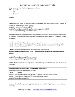 [BEYAZ ŞAPKALI HACKER LAB ÇALIŞMALARI KİTAPÇIĞI]
BGA Bilgi Güvenliği A.Ş. | www.bgasecurity.com | @BGASecurity
Amaç: Juniperve ciscocihazlaraaitparolalarınkırılması.
KullanılanAraçlar:
 JTR
 JuniperFw
Adımlar:
1.Adım : John The Ripper ile netscreen cihazlarının kullandığı hash algoritmasını(NS MD5) kullanıp bir
kullanıcıadı ve parolahash’i oluşturulacaktır;
root@bt:~# cd /pentest/passwords/john/
root@bt:/pentest/passwords/john#pythonnetscreen.pyadmin123456
admin:admin$nOHUFKrhP1gFczKIYsyM8FFtwjG5yn
Not:Bir Netscreen cihaz üzerinden alınacak hash bizim oluşturduğumuz ile aynı olacaktır. Aşağıda örnek
bir Netscreen cihazı üzerinden alınan hash yapısı görülebilir(hash’in başı ve sonu ‘n’ karakteri ile başlayıp
bitmektedir);
2. Adım:Elde ettiğmiznetscreenhash’i birtextdosyasınakopyalanmıştır;
root@bt:/pentest/passwords/john# echo 'admin:admin$nOHUFKrhP1gFczKIYsyM8FFtwjG5yn' >
hash.txt
root@bt:/pentest/passwords/john#morehash.txt
admin:admin$nOHUFKrhP1gFczKIYsyM8FFtwjG5yn
3. Adım: Netscreen ile aynı hash algoritması kullanılarak oluşturulan hash değeri john the ripper ile
kırılacaktır;
root@bt:/pentest/passwords/john#./johnhash.txt -w:password.lst
Loaded 1 password hash (Netscreen MD5[32/32])
123456 (admin)
guesses:1 time: 0:00:00:00 DONE(Sun Dec 2 21:19:36 2012) c/s: 10.00 trying:123456
Usethe "--show"option to display all of the cracked passwordsreliably
root@bt:/pentest/passwords/john#
4. Adım: Cisco hash yapısındaki aşağıdaki kullanıcı adı ve hash bilgisi cisco.txt metin dosyasına
yazılmıştır;
 