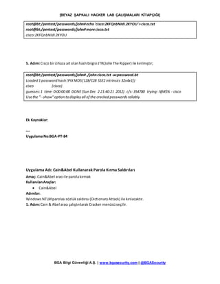 [BEYAZ ŞAPKALI HACKER LAB ÇALIŞMALARI KİTAPÇIĞI]
BGA Bilgi Güvenliği A.Ş. | www.bgasecurity.com | @BGASecurity
root@bt:/pentest/passwords/john#echo'cisco:2KFQnbNIdI.2KYOU'>cisco.txt
root@bt:/pentest/passwords/john#morecisco.txt
cisco:2KFQnbNIdI.2KYOU
5. Adım:Cisco bircihaza aitolanhash bilgisi JTR(JohnThe Ripper) ile kırılmıştır;
root@bt:/pentest/passwords/john#./johncisco.txt -w:password.lst
Loaded 1 password hash (PIXMD5[128/128 SSE2 intrinsics 32x4x1])
cisco (cisco)
guesses:1 time: 0:00:00:00 DONE(Sun Dec 2 21:40:21 2012) c/s: 354700 trying:!@#$% - cisco
Usethe "--show"option to display all of the cracked passwordsreliably
Ek Kaynaklar:
---
Uygulama No:BGA-PT-84
Uygulama Adı: Cain&Abel Kullanarak Parola Kırma Saldırıları
Amaç: Cain&Abel aracıile parolakırmak
KullanılanAraçlar:
 Cain&Abel
Adımlar:
WindowsNTLMparolasısözlüksaldırısı (DictionaryAttack) ile kırılacaktır.
1. Adım:Cain & Abel aracı çalıştırılarak Cracker menüsüseçilir.
 