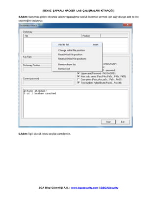 [BEYAZ ŞAPKALI HACKER LAB ÇALIŞMALARI KİTAPÇIĞI]
BGA Bilgi Güvenliği A.Ş. | www.bgasecurity.com | @BGASecurity
4.Adım: Karşımıza gelen ekranda saldırı yapacağımız sözlük listemizi vermek için sağ tıklayıp add to list
seçeneğiniseçiyoruz.
5.Adım: İlgili sözlüklistesi seçilipstartdenilir.
 
