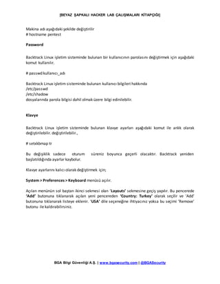 [BEYAZ ŞAPKALI HACKER LAB ÇALIŞMALARI KİTAPÇIĞI]
BGA Bilgi Güvenliği A.Ş. | www.bgasecurity.com | @BGASecurity
Makina adı aşağıdaki şekilde değiştirilir
# hostname pentest
Password
Backtrack Linux işletim sisteminde bulunan bir kullanıcının parolasını değiştirmek için aşağıdaki
komut kullanılır.
# passwd kullanıcı_adı
Backtrack Linux işletim sisteminde bulunan kullanıcı bilgileri hakkında
/etc/passwd
/etc/shadow
dosyalarında parola bilgisi dahil olmak üzere bilgi edinilebilir.
Klavye
Backtrack Linux işletim sisteminde bulunan klavye ayarları aşağıdaki komut ile anlık olarak
değiştirilebilir. değiştirilebilir.,
# setxkbmap tr
Bu değişiklik sadece oturum süreniz boyunca geçerli olacaktır. Backtrack yeniden
başlatıldığında ayarlar kaybolur.
Klavye ayarlarını kalıcı olarak değiştirmek için;
System > Preferences > Keyboard menüsü açılır.
Açılan menünün sol baştan ikinci sekmesi olan ‘Layouts’ sekmesine geçiş yapılır. Bu pencerede
‘Add’ butonuna tıklanarak açılan yeni pencereden ‘Country: Turkey’ olarak seçilir ve ‘Add’
butonuna tıklanarak listeye eklenir. ‘USA’ dile seçeneğine ihtiyacınız yoksa bu seçimi ‘Remove’
butonu ile kaldırabilirsiniz.
 