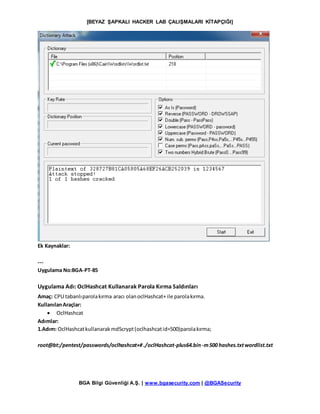 [BEYAZ ŞAPKALI HACKER LAB ÇALIŞMALARI KİTAPÇIĞI]
BGA Bilgi Güvenliği A.Ş. | www.bgasecurity.com | @BGASecurity
Ek Kaynaklar:
---
Uygulama No:BGA-PT-85
Uygulama Adı: OclHashcat Kullanarak Parola Kırma Saldırıları
Amaç: CPU tabanlıparolakırma aracı olanoclHashcat+ ile parolakırma.
KullanılanAraçlar:
 OclHashcat
Adımlar:
1.Adım: OclHashcatkullanarakmd5crypt(oclhashcatid=500)parolakırma;
root@bt:/pentest/passwords/oclhashcat+#./oclHashcat-plus64.bin -m500 hashes.txtwordlist.txt
 