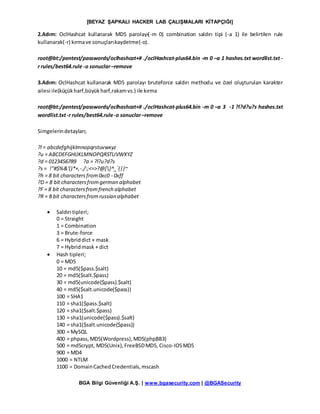 [BEYAZ ŞAPKALI HACKER LAB ÇALIŞMALARI KİTAPÇIĞI]
BGA Bilgi Güvenliği A.Ş. | www.bgasecurity.com | @BGASecurity
2.Adım: OclHashcat kullanarak MD5 parolayı(-m 0) combination saldırı tipi (-a 1) ile belirtilen rule
kullanarak(-r) kırmave sonuçlarıkaydetme(-o).
root@bt:/pentest/passwords/oclhashcat+# ./oclHashcat-plus64.bin -m 0 –a 1 hashes.txt wordlist.txt -
r rules/best64.rule -o sonuclar–remove
3.Adım: OclHashcat kullanarak MD5 parolayı bruteforce saldırı methodu ve özel oluşturulan karakter
ailesi ile(küçükharf,büyükharf,rakamvs.) ile kırma
root@bt:/pentest/passwords/oclhashcat+# ./oclHashcat-plus64.bin -m 0 –a 3 -1 ?l?d?u?s hashes.txt
wordlist.txt-r rules/best64.rule-o sonuclar–remove
Simgelerindetayları;
?l = abcdefghijklmnopqrstuvwxyz
?u = ABCDEFGHIJKLMNOPQRSTUVWXYZ
?d = 0123456789 ?a = ?l?u?d?s
?s = !"#$%&'()*+,-./:;<=>?@[]^_`{|}~
?h = 8 bit charactersfrom0xc0 - 0xff
?D = 8 bit charactersfromgerman alphabet
?F = 8 bit charactersfromfrench alphabet
?R = 8 bit charactersfromrussian alphabet
 Saldırı tipleri;
0 = Straight
1 = Combination
3 = Brute-force
6 = Hybriddict + mask
7 = Hybridmask + dict
 Hash tipleri;
0 = MD5
10 = md5($pass.$salt)
20 = md5($salt.$pass)
30 = md5(unicode($pass).$salt)
40 = md5($salt.unicode($pass))
100 = SHA1
110 = sha1($pass.$salt)
120 = sha1($salt.$pass)
130 = sha1(unicode($pass).$salt)
140 = sha1($salt.unicode($pass))
300 = MySQL
400 = phpass,MD5(Wordpress),MD5(phpBB3)
500 = md5crypt, MD5(Unix),FreeBSDMD5, Cisco-IOSMD5
900 = MD4
1000 = NTLM
1100 = DomainCachedCredentials,mscash
 
