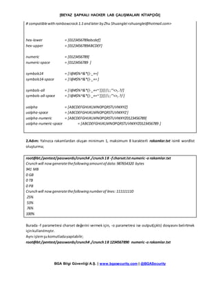 [BEYAZ ŞAPKALI HACKER LAB ÇALIŞMALARI KİTAPÇIĞI]
BGA Bilgi Güvenliği A.Ş. | www.bgasecurity.com | @BGASecurity
# compatiblewithrainbowcrack1.1 and later by Zhu Shuanglei<shuanglei@hotmail.com>
hex-lower = [0123456789abcdef]
hex-upper = [0123456789ABCDEF]
numeric = [0123456789]
numeric-space = [0123456789 ]
symbols14 = [!@#$%^&*()-_+=]
symbols14-space = [!@#$%^&*()-_+= ]
symbols-all = [!@#$%^&*()-_+=~`[]{}|:;"'<>,.?/]
symbols-all-space = [!@#$%^&*()-_+=~`[]{}|:;"'<>,.?/]
ualpha = [ABCDEFGHIJKLMNOPQRSTUVWXYZ]
ualpha-space = [ABCDEFGHIJKLMNOPQRSTUVWXYZ]
ualpha-numeric = [ABCDEFGHIJKLMNOPQRSTUVWXYZ0123456789]
ualpha-numeric-space = [ABCDEFGHIJKLMNOPQRSTUVWXYZ0123456789 ]
2.Adım: Yalnızca rakamlardan oluşan minimum 1, maksimum 8 karakterli rakamlar.txt isimli wordlist
oluşturma;
root@bt:/pentest/passwords/crunch#./crunch18 -fcharset.lst numeric-o rakamlar.txt
Crunch will nowgeneratethefollowing amountof data:987654320 bytes
941 MB
0 GB
0 TB
0 PB
Crunch will nowgeneratethefollowing numberof lines: 111111110
25%
53%
76%
100%
Burada -f parametresi charset değerini vermek için, -o parametresi ise output(çıktı) dosyasını belirtmek
içinkullanılmıştır.
Aynı işlemşukomutladayapılabilir;
root@bt:/pentest/passwords/crunch#./crunch18 1234567890 numeric-o rakamlar.txt
 