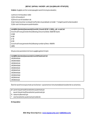 [BEYAZ ŞAPKALI HACKER LAB ÇALIŞMALARI KİTAPÇIĞI]
BGA Bilgi Güvenliği A.Ş. | www.bgasecurity.com | @BGASecurity
3.Adım: Aşağıda verilenseneryoyagöre wordlistoluşturulacaktır;
1.Şifreninilk4karakteri 1453
2.Şifre 10 karakterli
3.Şifreninsoniki karakteri ab
4.Geri kalankısımları ise büyükharflerdenoluşmaktadır.(ohalde ","(virgül) işareti kullanılacaktır)
5.Çıktı ozel.txtdosyasınayazdırılacaktır.
root@bt:/pentest/passwords/crunch#./crunch10 10 -t 1453,,,,ab -o ozel.txt
Crunch will nowgeneratethefollowing amountof data:5026736 bytes
4 MB
0 GB
0 TB
0 PB
Crunch will nowgeneratethefollowing numberof lines: 456976
100%
Oluşturulanparolalarınbirkısmıaşağıda gösterilmiştir.
root@bt:/pentest/passwords/crunch#headozel.txt
1453AAAAab
1453AAABab
1453AAACab
1453AAADab
1453AAAEab
1453AAAFab
1453AAAGab
1453AAAHab
1453AAAIab
1453AAAJab
Özel birwordlistoluşturmakiçinkullanılan -tparametresi ilekullanılabiecekkarakterlerve anlamları;
@ işareti küçükharfli karakterleriyazdırmakiçin
, işareti büyükharflikarakterleriyazdırmakiçin
% rakam kullanmakiçin
^ özel karakterleryazdırmakiçin kullanılır.
Ek Kaynaklar:
 