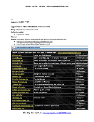 [BEYAZ ŞAPKALI HACKER LAB ÇALIŞMALARI KİTAPÇIĞI]
BGA Bilgi Güvenliği A.Ş. | www.bgasecurity.com | @BGASecurity
---
Uygulama No:BGA-PT-87
Uygulama Adı: Internetten Sözlük Listeleri İndirme
Amaç: İnternettenwordlisteldeetmek
KullanılanAraçlar:
 Çeşitli websiteleri
Adımlar:
1.Adım: İnternette wordlistbulunabilecekilgili websiteleriniziyaretedebilirsiniz.
● http://packetstormsecurity.org/Crackers/wordlists/
● http://www.outpost9.com/files/WordLists.html
 