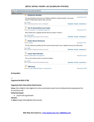 [BEYAZ ŞAPKALI HACKER LAB ÇALIŞMALARI KİTAPÇIĞI]
BGA Bilgi Güvenliği A.Ş. | www.bgasecurity.com | @BGASecurity
Ek Kaynaklar:
---
Uygulama No:BGA-PT-88
Uygulama Adı: Internetten Hash Arama
Amaç: Elde ettiğimiz hash değerlerini online ortamlarda tutulan hash veritabanlarında sorgulayarak hızlı
bir şekildekırmak.
KullanılanAraçlar:
 Çeşitli webuygulamaları
Adımlar:
1. Adım;Google önbelleğindenhasharamak.
 