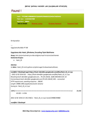[BEYAZ ŞAPKALI HACKER LAB ÇALIŞMALARI KİTAPÇIĞI]
BGA Bilgi Güvenliği A.Ş. | www.bgasecurity.com | @BGASecurity
Ek Kaynaklar:
---
UygulamaNo:BGA-PT-89
Uygulama Adı: Hash, Şifreleme, Encoding Tipini Belirleme
Amaç: Hızlı çözümbulmakiçinelde ettiğimizhash’intürünübelirlemek
KullanılanAraçlar:
 Hash_ID
Adımlar:
1. Adım: Hash_ID isimli pythonscriptininwgetiledownloadedilmesi.
root@bt:~/Desktop# wget https://hash-identifier.googlecode.com/files/Hash_ID_v1.1.py
--2012-12-02 20:41:02-- https://hash-identifier.googlecode.com/files/Hash_ID_v1.1.py
Resolving hash-identifier.googlecode.com...74.125.136.82, 2a00:1450:4013:c01::52
Connecting to hash-identifier.googlecode.com|74.125.136.82|:443... connected.
HTTP requestsent, awaiting response...200OK
Length:34480 (34K) [application/octet-stream]
Saving to:`Hash_ID_v1.1.py'
100%[====================================================================>] 34,480
43.2K/s in 0.8s
2012-12-02 20:41:15 (43.2 KB/s) - `Hash_ID_v1.1.py'saved [34480/34480]
root@bt:~/Desktop#
 