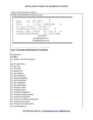 [BEYAZ ŞAPKALI HACKER LAB ÇALIŞMALARI KİTAPÇIĞI]
BGA Bilgi Güvenliği A.Ş. | www.bgasecurity.com | @BGASecurity
2.Adım : Hash_ID scriptininkullanımı;
root@bt:~/Desktop#python Hash_ID_v1.1.py
#########################################################################
# __ __ __ ______ _____ #
# / /  /  /__ _ / _ ` #
#   _  __ ____  ___ /_//   /  #
#   _  /'__` / ,__   _ `        #
#     / _ _/__, `      _ __   _  #
#  _ _ ___ _/____/  _ _ /_____  ____/ #
# /_//_//__//_//___//_//_/ /_____/ /___/ v1.1 #
# By Zion3R #
# www.Blackploit.com#
# Root@Blackploit.com#
#########################################################################
-------------------------------------------------------------------------
HASH: 755d3a4e0fec40669f760d6f47eac21ad92f846a
PossibleHashs:
[+] SHA-1
[+] MySQL5- SHA-1(SHA-1($pass))
Least PossibleHashs:
[+] Tiger-160
[+] Haval-160
[+] RipeMD-160
[+] SHA-1(HMAC)
[+] Tiger-160(HMAC)
[+] RipeMD-160(HMAC)
[+] Haval-160(HMAC)
[+] SHA-1(MaNGOS)
[+] SHA-1(MaNGOS2)
[+] sha1($pass.$salt)
[+] sha1($salt.$pass)
[+] sha1($salt.md5($pass))
[+] sha1($salt.md5($pass).$salt)
[+] sha1($salt.sha1($pass))
[+] sha1($salt.sha1($salt.sha1($pass)))
[+] sha1($username.$pass)
[+] sha1($username.$pass.$salt)
[+] sha1(md5($pass))
 