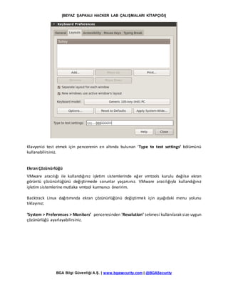 [BEYAZ ŞAPKALI HACKER LAB ÇALIŞMALARI KİTAPÇIĞI]
BGA Bilgi Güvenliği A.Ş. | www.bgasecurity.com | @BGASecurity
Klavyenizi test etmek için pencerenin en altında bulunan ‘Type to test settings’ bölümünü
kullanabilirsiniz.
Ekran Çözünürlüğü
VMware aracılığı ile kullandığınız işletim sistemlerinde eğer vmtools kurulu değilse ekran
görüntü çözünürlüğünü değiştirmede sorunlar yaşarsınız. VMware aracılığıyla kullandığınız
işletim sistemlerine mutlaka vmtool kurmanızı öneririm.
Backtrack Linux dağıtımında ekran çözünürlüğünü değiştirmek için aşağıdaki menu yolunu
tıklayınız;
‘System > Preferences > Monitors’ penceresinden ‘Resolution’ sekmesi kullanılarak size uygun
çözünürlüğü ayarlayabilirsiniz.
 